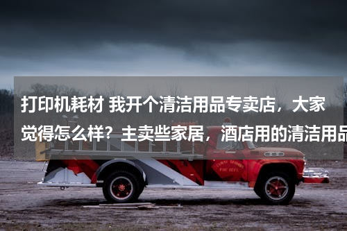 打印机耗材 我开个清洁用品专卖店,大家觉得怎么样?主卖些家居,酒店用的清洁用品 请问要进些什么货啊 越全越好?
